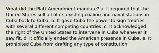 What did the Platt Amendment mandate? a. It required that the United States sell all of its existing coaling and naval stations in Cuba back to Cuba. b. It gave Cuba the power to sign treaties with several different competing countries. c. It acknowledged the right of the United States to intervene in Cuba whenever it saw fit. d. It officially ended the American presence in Cuba. e. It prohibited Cuba from drafting any type of constitution.