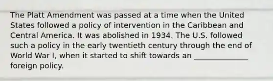 The Platt Amendment was passed at a time when the United States followed a policy of intervention in the Caribbean and Central America. It was abolished in 1934. The U.S. followed such a policy in the early twentieth century through the end of World War I, when it started to shift towards an ______________ foreign policy.