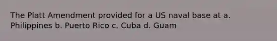 The Platt Amendment provided for a US naval base at a. Philippines b. Puerto Rico c. Cuba d. Guam