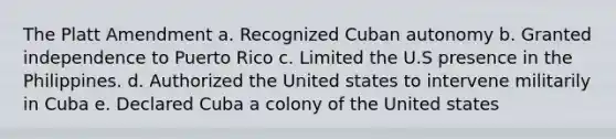 The Platt Amendment a. Recognized Cuban autonomy b. Granted independence to Puerto Rico c. Limited the U.S presence in the Philippines. d. Authorized the United states to intervene militarily in Cuba e. Declared Cuba a colony of the United states