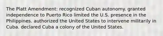 The Platt Amendment: recognized Cuban autonomy. granted independence to Puerto Rico limited the U.S. presence in the Philippines. authorized the United States to intervene militarily in Cuba. declared Cuba a colony of the United States.