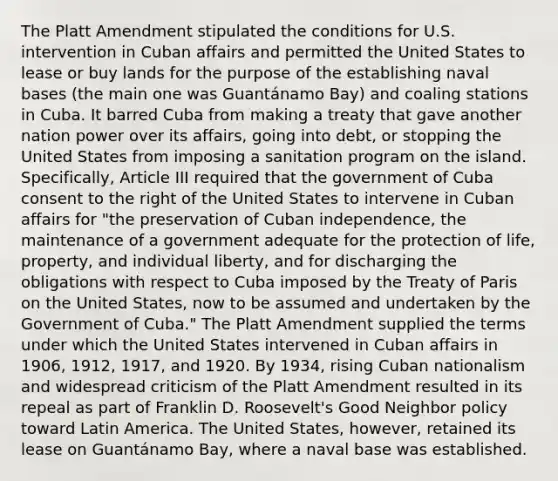 The Platt Amendment stipulated the conditions for U.S. intervention in Cuban affairs and permitted the United States to lease or buy lands for the purpose of the establishing naval bases (the main one was Guantánamo Bay) and coaling stations in Cuba. It barred Cuba from making a treaty that gave another nation power over its affairs, going into debt, or stopping the United States from imposing a sanitation program on the island. Specifically, Article III required that the government of Cuba consent to the right of the United States to intervene in Cuban affairs for "the preservation of Cuban independence, the maintenance of a government adequate for the protection of life, property, and individual liberty, and for discharging the obligations with respect to Cuba imposed by the Treaty of Paris on the United States, now to be assumed and undertaken by the Government of Cuba." The Platt Amendment supplied the terms under which the United States intervened in Cuban affairs in 1906, 1912, 1917, and 1920. By 1934, rising Cuban nationalism and widespread criticism of the Platt Amendment resulted in its repeal as part of Franklin D. Roosevelt's Good Neighbor policy toward Latin America. The United States, however, retained its lease on Guantánamo Bay, where a naval base was established.