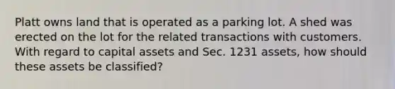 Platt owns land that is operated as a parking lot. A shed was erected on the lot for the related transactions with customers. With regard to capital assets and Sec. 1231 assets, how should these assets be classified?