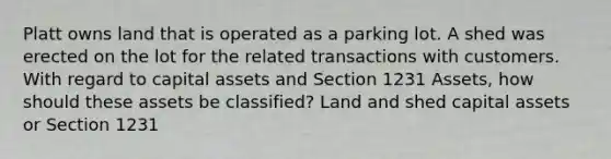 Platt owns land that is operated as a parking lot. A shed was erected on the lot for the related transactions with customers. With regard to capital assets and Section 1231 Assets, how should these assets be classified? Land and shed capital assets or Section 1231