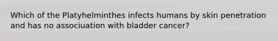 Which of the Platyhelminthes infects humans by skin penetration and has no associuation with bladder cancer?