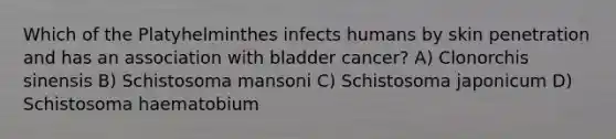 Which of the Platyhelminthes infects humans by skin penetration and has an association with bladder cancer? A) Clonorchis sinensis B) Schistosoma mansoni C) Schistosoma japonicum D) Schistosoma haematobium