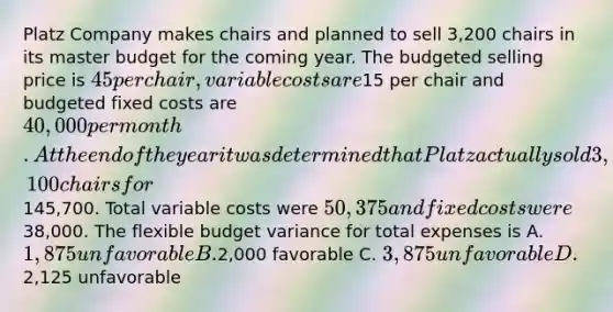 Platz Company makes chairs and planned to sell 3,200 chairs in its master budget for the coming year. The budgeted selling price is 45 per chair, variable costs are15 per chair and budgeted fixed costs are 40,000 per month. At the end of the year it was determined that Platz actually sold 3,100 chairs for145,700. Total variable costs were 50,375 and fixed costs were38,000. The flexible budget variance for total expenses is A. 1,875 unfavorable B.2,000 favorable C. 3,875 unfavorable D.2,125 unfavorable