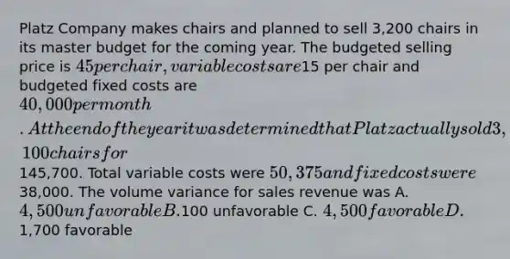 Platz Company makes chairs and planned to sell 3,200 chairs in its master budget for the coming year. The budgeted selling price is 45 per chair, variable costs are15 per chair and budgeted fixed costs are 40,000 per month. At the end of the year it was determined that Platz actually sold 3,100 chairs for145,700. Total variable costs were 50,375 and fixed costs were38,000. The volume variance for sales revenue was A. 4,500 unfavorable B.100 unfavorable C. 4,500 favorable D.1,700 favorable