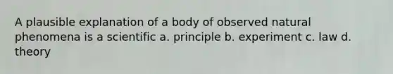 A plausible explanation of a body of observed natural phenomena is a scientific a. principle b. experiment c. law d. theory