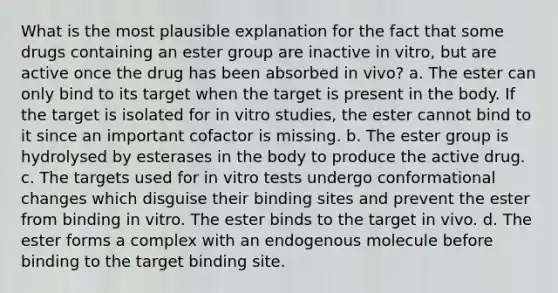 What is the most plausible explanation for the fact that some drugs containing an ester group are inactive in vitro, but are active once the drug has been absorbed in vivo? a. The ester can only bind to its target when the target is present in the body. If the target is isolated for in vitro studies, the ester cannot bind to it since an important cofactor is missing. b. The ester group is hydrolysed by esterases in the body to produce the active drug. c. The targets used for in vitro tests undergo conformational changes which disguise their binding sites and prevent the ester from binding in vitro. The ester binds to the target in vivo. d. The ester forms a complex with an endogenous molecule before binding to the target binding site.