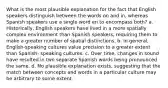 What is the most plausible explanation for the fact that English speakers distinguish between the words on and in, whereas Spanish speakers use a single word en to encompass both? a. Historically, English speakers have lived in a more spatially complex environment than Spanish speakers, requiring them to make a greater number of spatial distinctions. b. In general, English-speaking cultures value precision to a greater extent than Spanish- speaking cultures. c. Over time, changes in sound have resulted in two separate Spanish words being pronounced the same. d. No plausible explanation exists, suggesting that the match between concepts and words in a particular culture may be arbitrary to some extent.