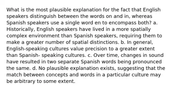 What is the most plausible explanation for the fact that English speakers distinguish between the words on and in, whereas Spanish speakers use a single word en to encompass both? a. Historically, English speakers have lived in a more spatially complex environment than Spanish speakers, requiring them to make a greater number of spatial distinctions. b. In general, English-speaking cultures value precision to a greater extent than Spanish- speaking cultures. c. Over time, changes in sound have resulted in two separate Spanish words being pronounced the same. d. No plausible explanation exists, suggesting that the match between concepts and words in a particular culture may be arbitrary to some extent.