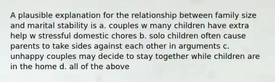 A plausible explanation for the relationship between family size and marital stability is a. couples w many children have extra help w stressful domestic chores b. solo children often cause parents to take sides against each other in arguments c. unhappy couples may decide to stay together while children are in the home d. all of the above