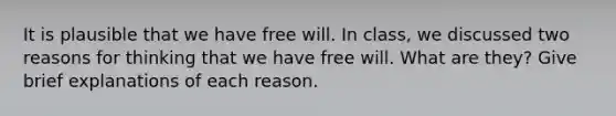 It is plausible that we have free will. In class, we discussed two reasons for thinking that we have free will. What are they? Give brief explanations of each reason.