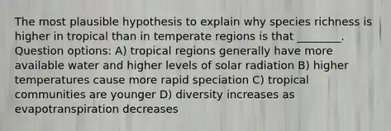 The most plausible hypothesis to explain why species richness is higher in tropical than in temperate regions is that ________. Question options: A) tropical regions generally have more available water and higher levels of solar radiation B) higher temperatures cause more rapid speciation C) tropical communities are younger D) diversity increases as evapotranspiration decreases