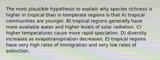 The most plausible hypothesis to explain why species richness is higher in tropical than in temperate regions is that A) tropical communities are younger. B) tropical regions generally have more available water and higher levels of solar radiation. C) higher temperatures cause more rapid speciation. D) diversity increases as evapotranspiration decreases. E) tropical regions have very high rates of immigration and very low rates of extinction.