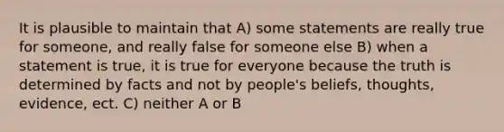 It is plausible to maintain that A) some statements are really true for someone, and really false for someone else B) when a statement is true, it is true for everyone because the truth is determined by facts and not by people's beliefs, thoughts, evidence, ect. C) neither A or B