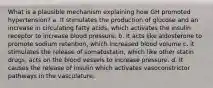 What is a plausible mechanism explaining how GH promoted hypertension? a. It stimulates the production of glucose and an increase in circulating fatty acids, which activates the insulin receptor to increase blood pressure. b. It acts like aldosterone to promote sodium retention, which increased blood volume c. it stimulates the release of somatostatin, which like other statin drugs, acts on the blood vessels to increase pressure. d. It causes the release of insulin which activates vasoconstrictor pathways in the vasculature.