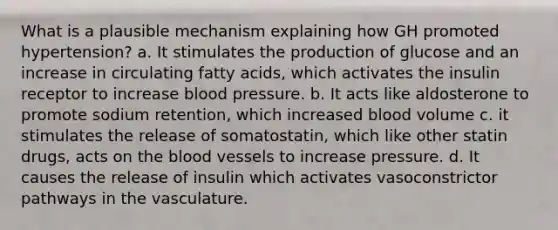 What is a plausible mechanism explaining how GH promoted hypertension? a. It stimulates the production of glucose and an increase in circulating fatty acids, which activates the insulin receptor to increase blood pressure. b. It acts like aldosterone to promote sodium retention, which increased blood volume c. it stimulates the release of somatostatin, which like other statin drugs, acts on the blood vessels to increase pressure. d. It causes the release of insulin which activates vasoconstrictor pathways in the vasculature.