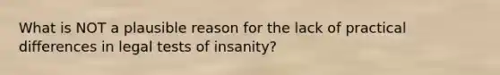 What is NOT a plausible reason for the lack of practical differences in legal tests of insanity?