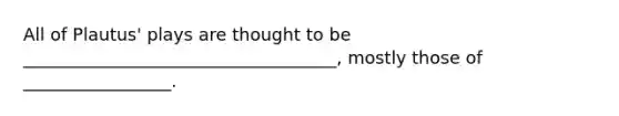 All of Plautus' plays are thought to be ____________________________________, mostly those of _________________.