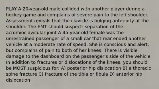 PLAY A 20-year-old male collided with another player during a hockey game and complains of severe pain to the left shoulder. Assessment reveals that the clavicle is bulging anteriorly at the shoulder. The EMT should suspect: separation of the acromioclavicular joint A 45-year-old female was the unrestrained passenger of a small car that rear-ended another vehicle at a moderate rate of speed. She is conscious and alert, but complains of pain to both of her knees. There is visible damage to the dashboard on the passenger's side of the vehicle. In addition to fractures or dislocations of the knees, you should be MOST suspicious for: A) posterior hip dislocation B) a thoracic spine fracture C) fracture of the tibia or fibula D) anterior hip dislocation