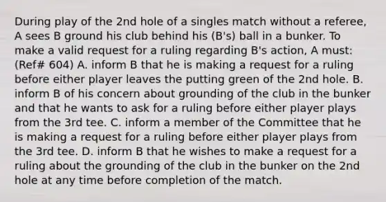 During play of the 2nd hole of a singles match without a referee, A sees B ground his club behind his (B's) ball in a bunker. To make a valid request for a ruling regarding B's action, A must: (Ref# 604) A. inform B that he is making a request for a ruling before either player leaves the putting green of the 2nd hole. B. inform B of his concern about grounding of the club in the bunker and that he wants to ask for a ruling before either player plays from the 3rd tee. C. inform a member of the Committee that he is making a request for a ruling before either player plays from the 3rd tee. D. inform B that he wishes to make a request for a ruling about the grounding of the club in the bunker on the 2nd hole at any time before completion of the match.