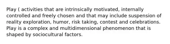 Play ( activities that are intrinsically motivated, internally controlled and freely chosen and that may include suspension of reality exploration, humor, risk taking, contest and celebrations. Play is a complex and multidimensional phenomenon that is shaped by sociocultural factors.