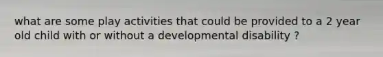 what are some play activities that could be provided to a 2 year old child with or without a developmental disability ?