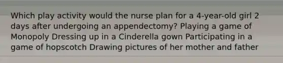 Which play activity would the nurse plan for a 4-year-old girl 2 days after undergoing an appendectomy? Playing a game of Monopoly Dressing up in a Cinderella gown Participating in a game of hopscotch Drawing pictures of her mother and father