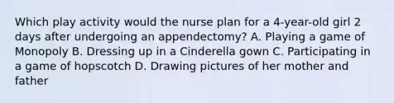 Which play activity would the nurse plan for a 4-year-old girl 2 days after undergoing an appendectomy? A. Playing a game of Monopoly B. Dressing up in a Cinderella gown C. Participating in a game of hopscotch D. Drawing pictures of her mother and father