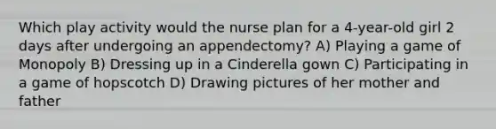 Which play activity would the nurse plan for a 4-year-old girl 2 days after undergoing an appendectomy? A) Playing a game of Monopoly B) Dressing up in a Cinderella gown C) Participating in a game of hopscotch D) Drawing pictures of her mother and father