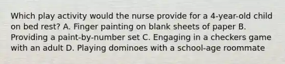 Which play activity would the nurse provide for a 4-year-old child on bed rest? A. Finger painting on blank sheets of paper B. Providing a paint-by-number set C. Engaging in a checkers game with an adult D. Playing dominoes with a school-age roommate