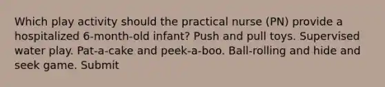 Which play activity should the practical nurse (PN) provide a hospitalized 6-month-old infant? Push and pull toys. Supervised water play. Pat-a-cake and peek-a-boo. Ball-rolling and hide and seek game. Submit