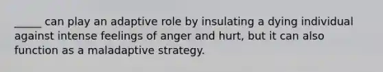 _____ can play an adaptive role by insulating a dying individual against intense feelings of anger and hurt, but it can also function as a maladaptive strategy.