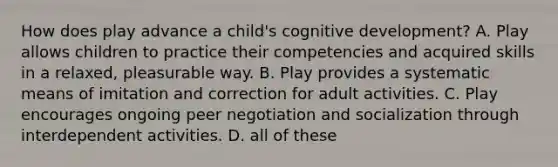 How does play advance a child's cognitive development? A. Play allows children to practice their competencies and acquired skills in a relaxed, pleasurable way. B. Play provides a systematic means of imitation and correction for adult activities. C. Play encourages ongoing peer negotiation and socialization through interdependent activities. D. all of these