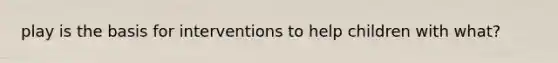play is the basis for interventions to help children with what?