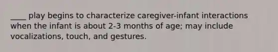 ____ play begins to characterize caregiver-infant interactions when the infant is about 2-3 months of age; may include vocalizations, touch, and gestures.