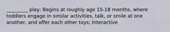 _________ play; Begins at roughly age 15-18 months, where toddlers engage in similar activities, talk, or smile at one another, and offer each other toys; Interactive