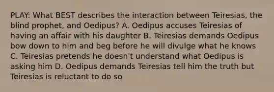 PLAY: What BEST describes the interaction between Teiresias, the blind prophet, and Oedipus? A. Oedipus accuses Teiresias of having an affair with his daughter B. Teiresias demands Oedipus bow down to him and beg before he will divulge what he knows C. Teiresias pretends he doesn't understand what Oedipus is asking him D. Oedipus demands Teiresias tell him the truth but Teiresias is reluctant to do so