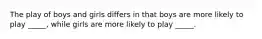 The play of boys and girls differs in that boys are more likely to play _____, while girls are more likely to play _____.