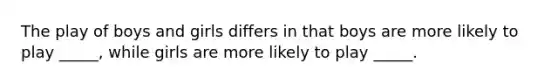 The play of boys and girls differs in that boys are more likely to play _____, while girls are more likely to play _____.