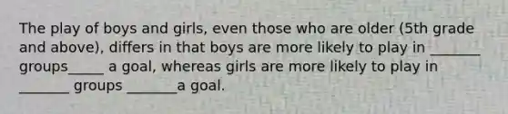 The play of boys and girls, even those who are older (5th grade and above), differs in that boys are more likely to play in _______ groups_____ a goal, whereas girls are more likely to play in _______ groups _______a goal.