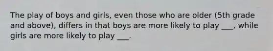 The play of boys and girls, even those who are older (5th grade and above), differs in that boys are more likely to play ___, while girls are more likely to play ___.