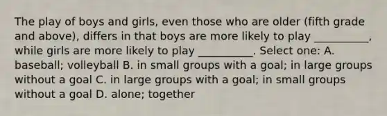 The play of boys and girls, even those who are older (fifth grade and above), differs in that boys are more likely to play __________, while girls are more likely to play __________. Select one: A. baseball; volleyball B. in small groups with a goal; in large groups without a goal C. in large groups with a goal; in small groups without a goal D. alone; together