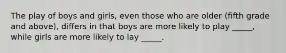 The play of boys and girls, even those who are older (fifth grade and above), differs in that boys are more likely to play _____, while girls are more likely to lay _____.