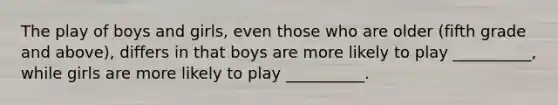 The play of boys and girls, even those who are older (fifth grade and above), differs in that boys are more likely to play __________, while girls are more likely to play __________.