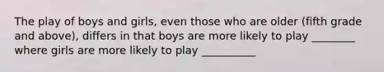 The play of boys and girls, even those who are older (fifth grade and above), differs in that boys are more likely to play ________ where girls are more likely to play __________