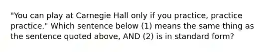 "You can play at Carnegie Hall only if you practice, practice practice." Which sentence below (1) means the same thing as the sentence quoted above, AND (2) is in standard form?