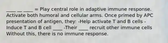 ____ __ ____ = Play central role in adaptive immune response. Activate both humoral and cellular arms. Once primed by APC presentation of antigen, they: -Help activate T and B cells -Induce T and B cell ____ -Their ____ recruit other immune cells Without this, there is no immune response.